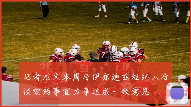 记者尤文本周与伊尔迪兹经纪人洽谈续约事宜力争达成一致意见