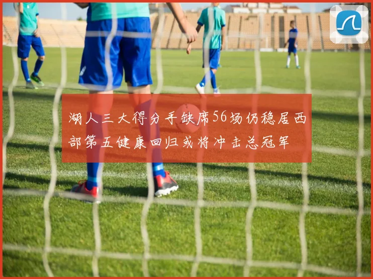 湖人三大得分手缺席56场仍稳居西部第五健康回归或将冲击总冠军