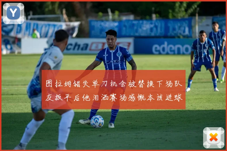 图拉姆错失单刀机会被替换下场队友扳平后他泪洒赛场感慨本该进球