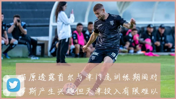 苗原透露首尔与津门虎训练期间对罗斯产生兴趣但天津投入有限难以引进