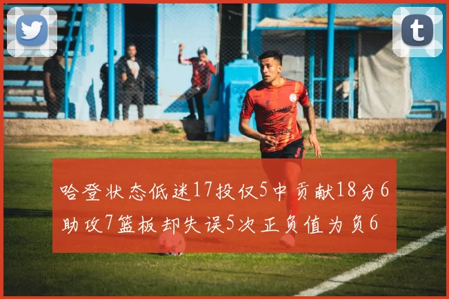 哈登状态低迷17投仅5中贡献18分6助攻7篮板却失误5次正负值为负6