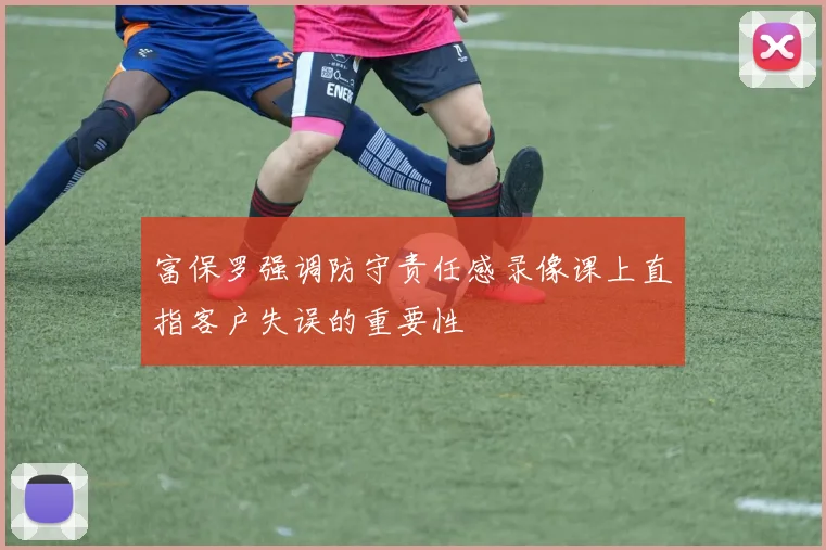 富保罗强调防守责任感录像课上直指客户失误的重要性