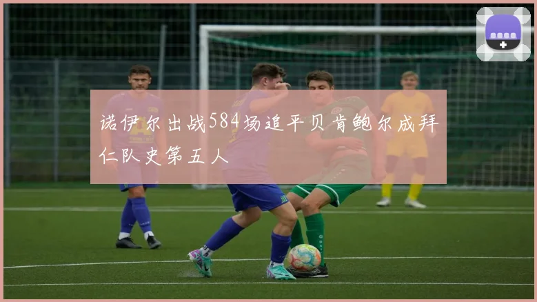 诺伊尔出战584场追平贝肯鲍尔成拜仁队史第五人