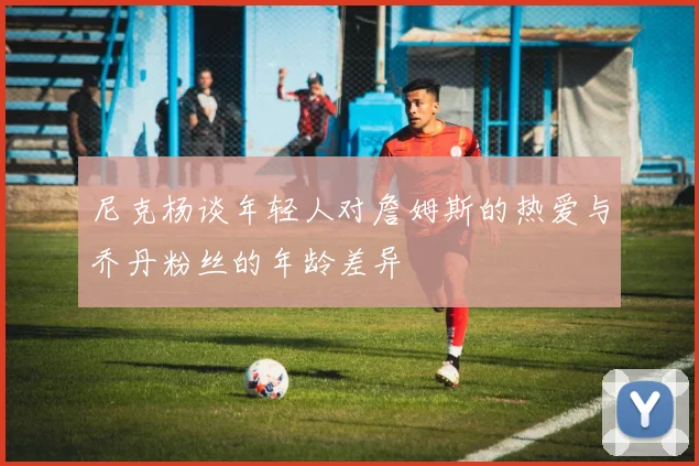 尼克杨谈年轻人对詹姆斯的热爱与乔丹粉丝的年龄差异