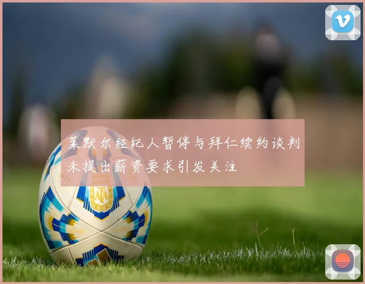 莱默尔经纪人暂停与拜仁续约谈判未提出薪资要求引发关注