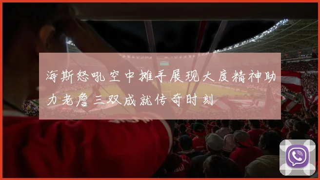 海斯怒吼空中摊手展现大度精神助力老詹三双成就传奇时刻