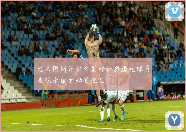 尤文图斯计划今夏转让奥蓬达球员表现未能打动管理层