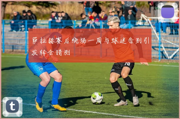 萨拉赫赛后绕场一周与球迷告别引发转会猜测