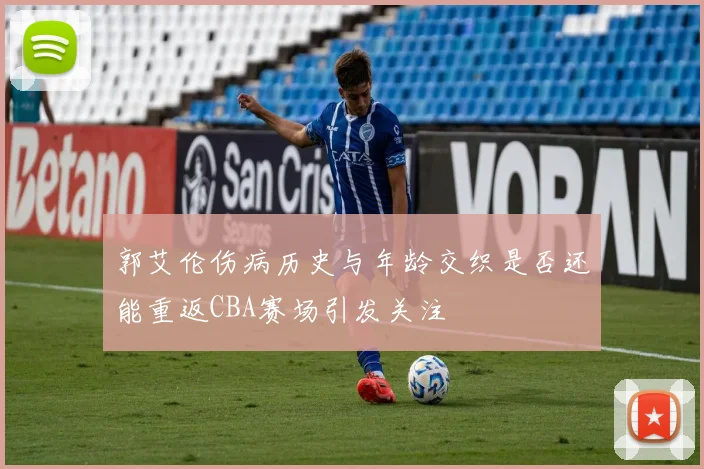郭艾伦伤病历史与年龄交织是否还能重返CBA赛场引发关注