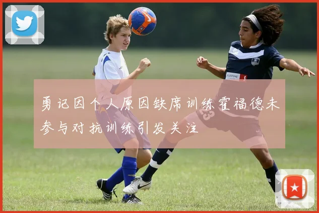 勇记因个人原因缺席训练霍福德未参与对抗训练引发关注