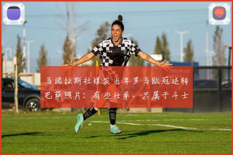 马诺拉斯社媒发当年罗马欧冠逆转巴萨照片：有些壮举，只属于斗士