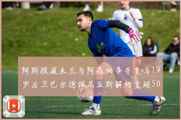 阿斯报道米兰与阿森纳争夺皇马19岁后卫巴尔德佩尼亚斯解约金超5000万