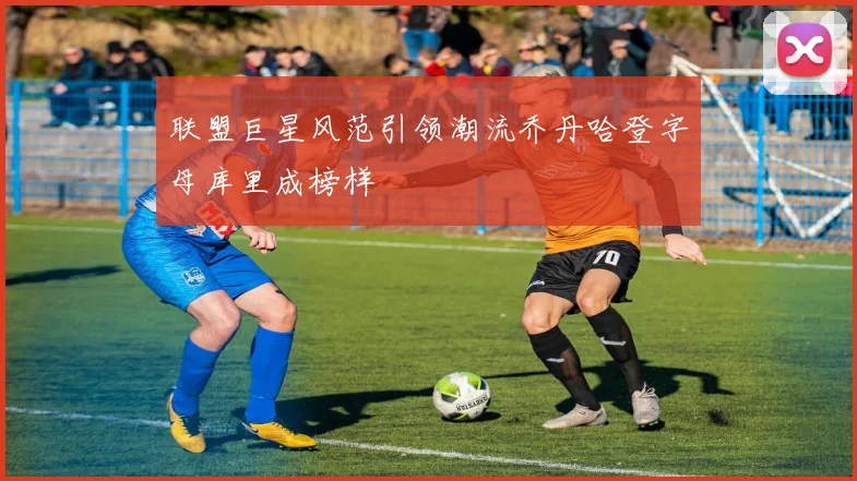 联盟巨星风范引领潮流乔丹哈登字母库里成榜样