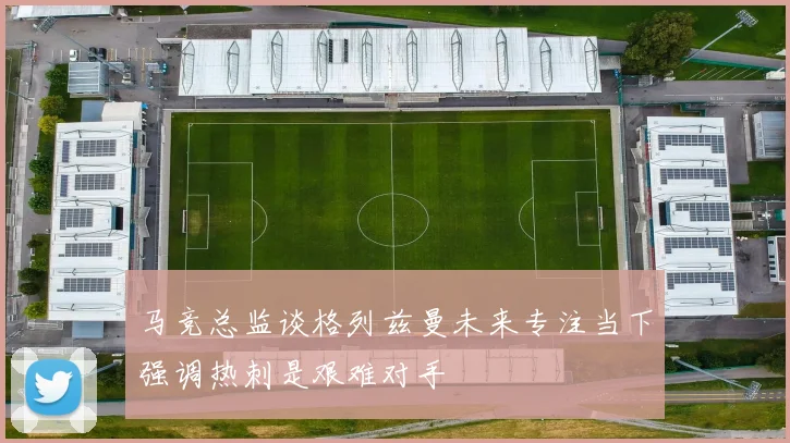 马竞总监谈格列兹曼未来专注当下强调热刺是艰难对手