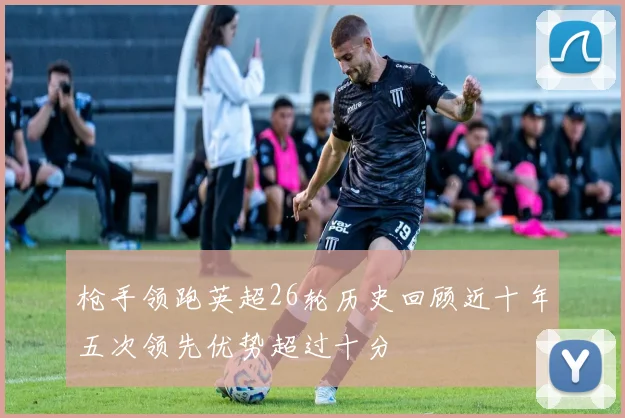 枪手领跑英超26轮历史回顾近十年五次领先优势超过十分