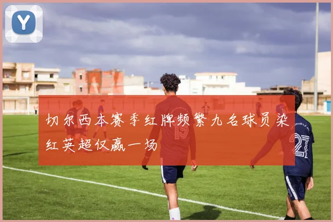 切尔西本赛季红牌频繁九名球员染红英超仅赢一场