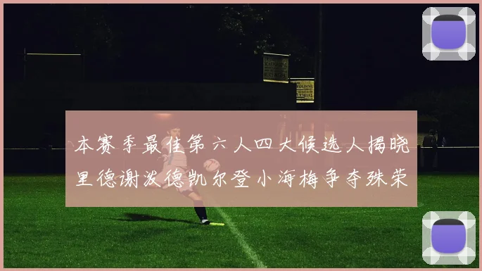 本赛季最佳第六人四大候选人揭晓里德谢泼德凯尔登小海梅争夺殊荣