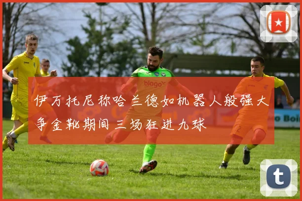 伊万托尼称哈兰德如机器人般强大争金靴期间三场狂进九球