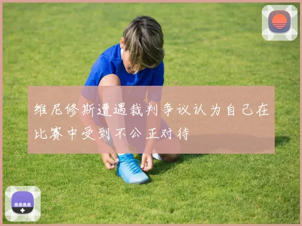 维尼修斯遭遇裁判争议认为自己在比赛中受到不公正对待