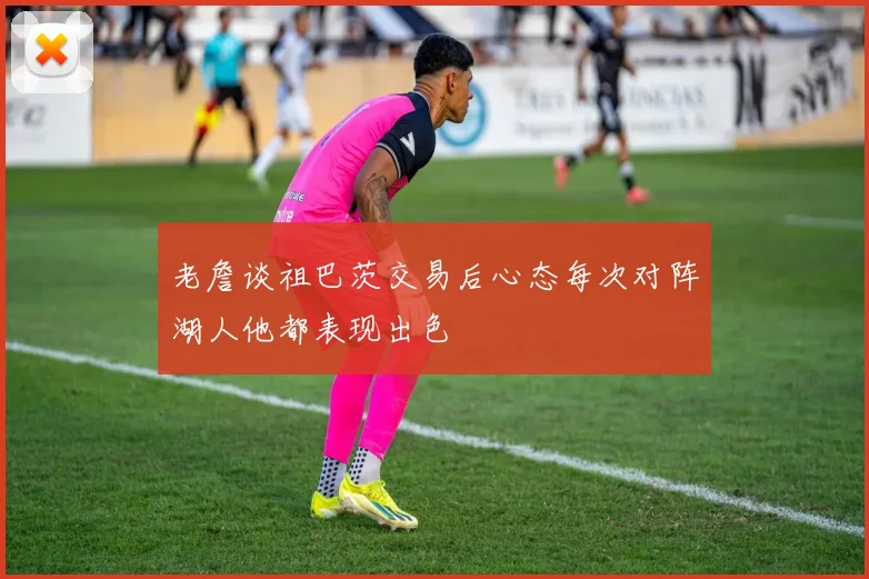 老詹谈祖巴茨交易后心态每次对阵湖人他都表现出色