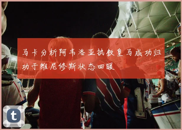 马卡分析阿韦洛亚执教皇马成功归功于维尼修斯状态回暖