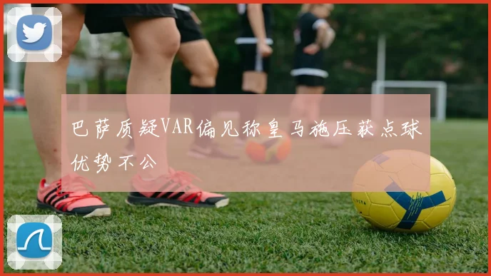 巴萨质疑VAR偏见称皇马施压获点球优势不公