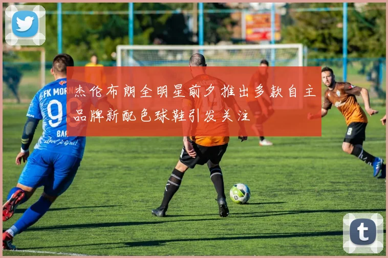 杰伦布朗全明星前夕推出多款自主品牌新配色球鞋引发关注