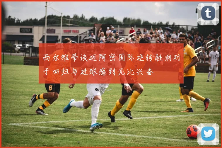 西尔维蒂谈迈阿密国际逆转胜利对于回归与进球感到无比兴奋