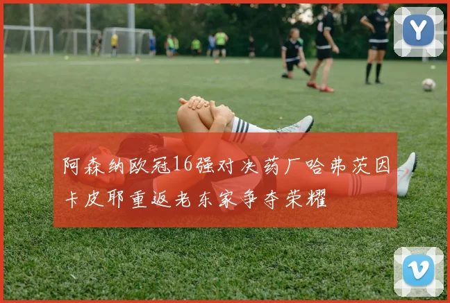 阿森纳欧冠16强对决药厂哈弗茨因卡皮耶重返老东家争夺荣耀