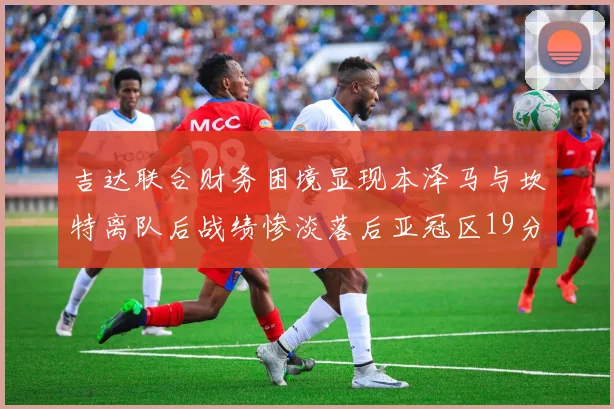吉达联合财务困境显现本泽马与坎特离队后战绩惨淡落后亚冠区19分