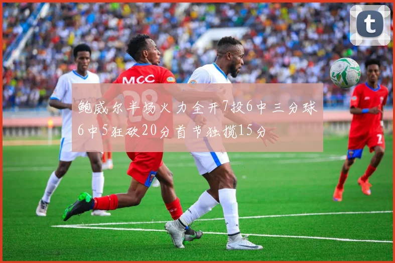 鲍威尔半场火力全开7投6中三分球6中5狂砍20分首节独揽15分