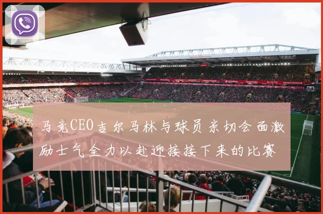 马竞CEO吉尔马林与球员亲切会面激励士气全力以赴迎接接下来的比赛
