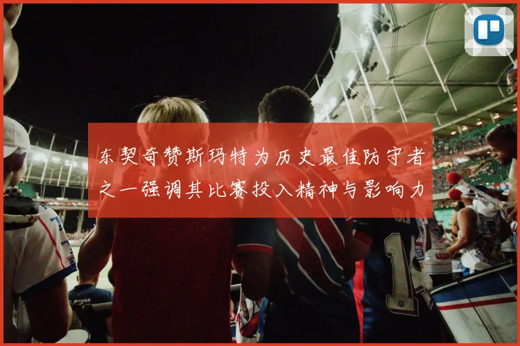 东契奇赞斯玛特为历史最佳防守者之一强调其比赛投入精神与影响力