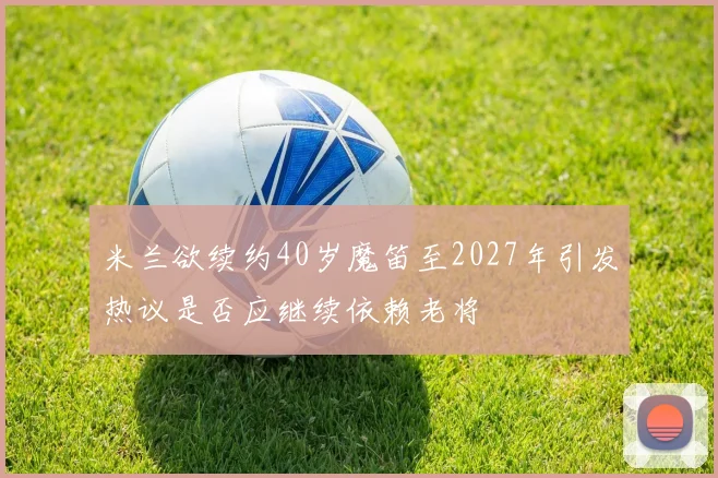 米兰欲续约40岁魔笛至2027年引发热议是否应继续依赖老将